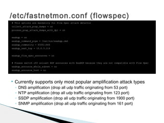 /etc/fastnetmon.conf (flowspec)
# This options are mandatory for Flow Spec attack detector
collect_attack_pcap_dumps = on
process_pcap_attack_dumps_with_dpi = on
exabgp = on
exabgp_command_pipe = /var/run/exabgp.cmd
exabgp_community = 65001:666
exabgp_next_hop = 10.0.3.114
exabgp_flow_spec_announces = on
# Please switch off unicast BGP announces with ExaBGP because they are not compatible with Flow Spec
exabgp_announce_whole_subnet = no
exabgp_announce_host = no
 Currently supports only most popular amplification attack types
◦ DNS amplification (drop all udp traffic originating from 53 port)
◦ NTP amplification (drop all udp traffic originating from 123 port)
◦ SSDP amplification (drop all udp traffic originating from 1900 port)
◦ SNMP amplification (drop all udp traffic originating from 161 port)
 