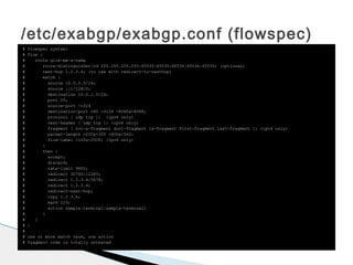 /etc/exabgp/exabgp.conf (flowspec)
# flowspec syntax:
# flow {
# route give-me-a-name
# route-distinguisher|rd 255.255.255.255:65535|65535:65536|65536:65535; (optional)
# next-hop 1.2.3.4; (to use with redirect-to-nexthop)
# match {
# source 10.0.0.0/24;
# source ::1/128/0;
# destination 10.0.1.0/24;
# port 25;
# source-port >1024
# destination-port =80 =3128 >8080&<8088;
# protocol [ udp tcp ]; (ipv4 only)
# next-header [ udp tcp ]; (ipv6 only)
# fragment [ not-a-fragment dont-fragment is-fragment first-fragment last-fragment ]; (ipv4 only)
# packet-length >200&<300 >400&<500;
# flow-label >100&<2000; (ipv6 only)
# }
# then {
# accept;
# discard;
# rate-limit 9600;
# redirect 30740:12345;
# redirect 1.2.3.4:5678;
# redirect 1.2.3.4;
# redirect-next-hop;
# copy 1.2.3.4;
# mark 123;
# action sample|terminal|sample-terminal;
# }
# }
# }
#
# one or more match term, one action
# fragment code is totally untested
 