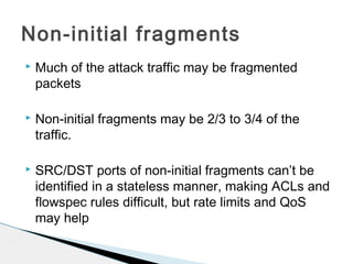  Much of the attack traffic may be fragmented
packets
 Non-initial fragments may be 2/3 to 3/4 of the
traffic.
 SRC/DST ports of non-initial fragments can’t be
identified in a stateless manner, making ACLs and
flowspec rules difficult, but rate limits and QoS
may help
Non-initial fragments
 