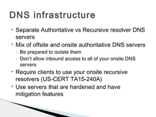  Separate Authoritative vs Recursive resolver DNS
servers
 Mix of offsite and onsite authoritative DNS servers
◦ Be prepared to isolate them
◦ Don’t allow inbound access to all of your onsite DNS
servers
 Require clients to use your onsite recursive
resolvers (US-CERT TA15-240A)
 Use servers that are hardened and have
mitigation features
DNS infrastructure
 