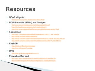  DDoS Mitigation
◦ http://bcop.nanog.org/index.php/DDoS-DoS-attack-BCOP
 BGP Blackhole (RTBH) and flowspec
◦ http://www.cisco.com/web/about/security/intelligence/blackhole.pdf
◦ https://kb.wisc.edu/uwsysnet/search.php?q=blackhole&cat=0
◦ https://www.nanog.org/sites/default/files/wed.general.trafficdiversion.serodio.10.pdf
 Fastnetmon:
◦ https://ripe71.ripe.net/wp-content/uploads/presentations/17-RIPE71_new_slides.pdf
◦ https://github.com/pavel-odintsov/fastnetmon
◦ https://github.com/pavel-odintsov/fastnetmon/blob/master/docs/EXABGP_INTEGRATION.md
◦ https://github.com/pavel-odintsov/fastnetmon/blob/master/docs/BGP_FLOW_SPEC.md
 ExaBGP
◦ https://github.com/Exa-Networks/exabgp
◦ https://www.m00nie.com/?s=exabgp
 DNS
◦ https://www.us-cert.gov/ncas/alerts/TA14-017A
 Firewall on Demand
◦ https://www.terena.org/activities/tf-noc/meeting5/slides/20120216-firewall.pdf
◦ http://www.terena.org/activities/tf-msp/meetings/20141127/slides/Yannis.pptx
Resources
 