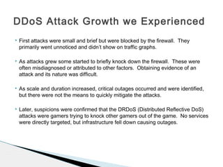  First attacks were small and brief but were blocked by the firewall. They
primarily went unnoticed and didn’t show on traffic graphs.
 As attacks grew some started to briefly knock down the firewall. These were
often misdiagnosed or attributed to other factors. Obtaining evidence of an
attack and its nature was difficult.
 As scale and duration increased, critical outages occurred and were identified,
but there were not the means to quickly mitigate the attacks.
 Later, suspicions were confirmed that the DRDoS (Distributed Reflective DoS)
attacks were gamers trying to knock other gamers out of the game. No services
were directly targeted, but infrastructure fell down causing outages.
DDoS Attack Growth we Experienced
 