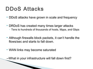  DDoS attacks have grown in scale and frequency
 DRDoS has created many times larger attacks
◦ Tens to hundreds of thousands of hosts, Mpps, and Gbps
 Although firewalls block packets, it can’t handle the
flows/sec and starts to fall down.
 WAN links may become saturated
--What in your infrastructure will fall down first?
DDoS Attacks
 
