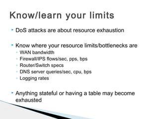  DoS attacks are about resource exhaustion
 Know where your resource limits/bottlenecks are
◦ WAN bandwidth
◦ Firewall/IPS flows/sec, pps, bps
◦ Router/Switch specs
◦ DNS server queries/sec, cpu, bps
◦ Logging rates
 Anything stateful or having a table may become
exhausted
Know/learn your limits
 