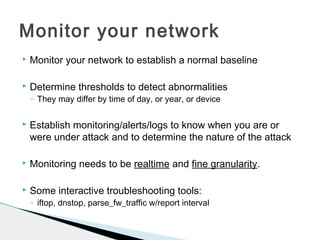  Monitor your network to establish a normal baseline
 Determine thresholds to detect abnormalities
◦ They may differ by time of day, or year, or device
 Establish monitoring/alerts/logs to know when you are or
were under attack and to determine the nature of the attack
 Monitoring needs to be realtime and fine granularity.
 Some interactive troubleshooting tools:
◦ iftop, dnstop, parse_fw_traffic w/report interval
Monitor your network
 