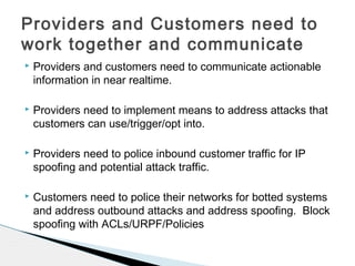 Providers and customers need to communicate actionable
information in near realtime.
 Providers need to implement means to address attacks that
customers can use/trigger/opt into.
 Providers need to police inbound customer traffic for IP
spoofing and potential attack traffic.
 Customers need to police their networks for botted systems
and address outbound attacks and address spoofing. Block
spoofing with ACLs/URPF/Policies
Providers and Customers need to
work together and communicate
 