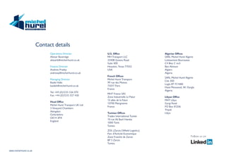 www.michel-hurel.co.uk
Contact details
Follow us on
www.michel-hurel.co.uk
Contact details
Follow us on
Operations Director
Alistair Beveridge
alistairb@michel-hurel.co.uk
Finance Director
Andrew Pratley
andrewp@michel-hurel.co.uk
Managing Director
Basile Hallo
basileh@michel-hurel.co.uk
Tel: +44 (0)1235 536 070
Fax: +44 (0)1235 557 430
Head Office
Michel Hurel Transport UK Ltd
3 Vineyard Chambers
Abingdon
Oxfordshire
OX14 3PX
England
U.S. Office
MH Transport LLC
3340B Greens Road
Suite 400
Houston, Texas 77032
USA
French Offices
Michel Hurel Transport
99 rue des Moines
75017 Paris
France
MHT France SAS
Zone Industrielle Le Palun
13 allée de la Palun
13700 Marignanne
France
Tunisian Offices
Tradex International Tunisie
10 rue Ali Bach Hamba
1000 Tunis
Tunisia
ZOL (Zarzis Oilfield Logistics)
Parc d’Activité Economique
Zone Franche de Zarzis
BP 5 Zarzis
Tunisia
Algerian Offices
SARL Michel Hurel Algerie
Lotissement Bourssasse
C4 Bloc C no3
Ben Aknoun
Algiers
Algeria
SARL Michel Hurel Algerie
Cite 300
Logts BT F3 N88
Hassi Messaoud, W. Ourgla
Algeria
Libyan Office
MHT Libya
Gurgi Road
PO Box 81206
Tripoli
Libya
 