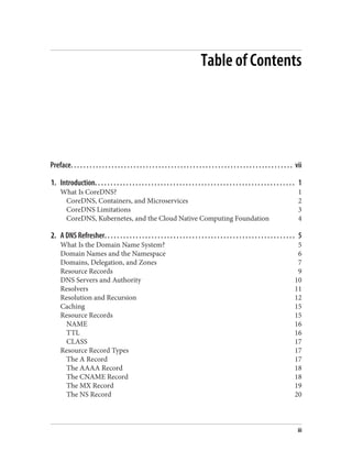 Table of Contents
Preface. . . . . . . . . . . . . . . . . . . . . . . . . . . . . . . . . . . . . . . . . . . . . . . . . . . . . . . . . . . . . . . . . . . . . . . vii
1. Introduction. . . . . . . . . . . . . . . . . . . . . . . . . . . . . . . . . . . . . . . . . . . . . . . . . . . . . . . . . . . . . . . . 1
What Is CoreDNS? 1
CoreDNS, Containers, and Microservices 2
CoreDNS Limitations 3
CoreDNS, Kubernetes, and the Cloud Native Computing Foundation 4
2. A DNS Refresher. . . . . . . . . . . . . . . . . . . . . . . . . . . . . . . . . . . . . . . . . . . . . . . . . . . . . . . . . . . . . 5
What Is the Domain Name System? 5
Domain Names and the Namespace 6
Domains, Delegation, and Zones 7
Resource Records 9
DNS Servers and Authority 10
Resolvers 11
Resolution and Recursion 12
Caching 15
Resource Records 15
NAME 16
TTL 16
CLASS 17
Resource Record Types 17
The A Record 17
The AAAA Record 18
The CNAME Record 18
The MX Record 19
The NS Record 20
iii
 