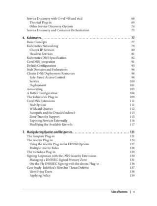 Service Discovery with CoreDNS and etcd 68
The etcd Plug-in 69
Other Service Discovery Options 74
Service Discovery and Container Orchestration 75
6. Kubernetes. . . . . . . . . . . . . . . . . . . . . . . . . . . . . . . . . . . . . . . . . . . . . . . . . . . . . . . . . . . . . . . . 77
Basic Concepts 77
Kubernetes Networking 79
Cluster IP Services 80
Headless Services 81
Kubernetes DNS Specification 82
CoreDNS Integration 91
Default Configuration 93
Stub Domains and Federations 96
Cluster DNS Deployment Resources 98
Role-Based Access Control 98
Service 100
Deployment 101
Autoscaling 105
A Better Configuration 106
The kubernetes Plug-in 109
CoreDNS Extensions 111
Pod Options 111
Wildcard Queries 112
Autopath and the Dreaded ndots:5 113
Zone Transfer Support 115
Exposing Services Externally 116
Modifying the Available Records 117
7. Manipulating Queries and Responses. . . . . . . . . . . . . . . . . . . . . . . . . . . . . . . . . . . . . . . . . 121
The template Plug-in 121
The rewrite Plug-in 124
Using the rewrite Plug-in for EDNS0 Options 127
Multiple rewrite Rules 128
The metadata Plug-in 129
Signing Responses with the DNS Security Extensions 130
Managing a DNSSEC-Signed Primary Zone 131
On-the-Fly DNSSEC Signing with the dnssec Plug-in 136
Case Study: Infoblox’s BloxOne Threat Defense 137
Identifying Users 138
Applying Policy 139
Table of Contents | v
 