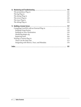8. Monitoring and Troubleshooting. . . . . . . . . . . . . . . . . . . . . . . . . . . . . . . . . . . . . . . . . . . . 141
The prometheus Plug-in 141
The log Plug-in 143
The dnstap Plug-in 147
The errors Plug-in 150
The trace Plug-in 151
The debug Plug-in 154
9. Building a Custom Server. . . . . . . . . . . . . . . . . . . . . . . . . . . . . . . . . . . . . . . . . . . . . . . . . . . 157
Compiling CoreDNS with an External Plug-in 157
Building Using Docker 158
Building on Your Workstation 159
Modifying plugin.cfg 161
Replacing main 164
Writing a Custom Plug-in 170
There Can Be Only One 173
Integrating with Metrics, Trace, and Metadata 178
Index. . . . . . . . . . . . . . . . . . . . . . . . . . . . . . . . . . . . . . . . . . . . . . . . . . . . . . . . . . . . . . . . . . . . . . . 181
vi | Table of Contents
 