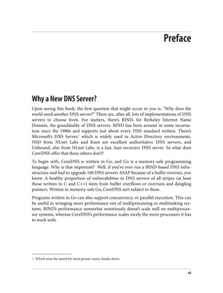 1 Which wins the award for most prosaic name, hands-down.
Preface
Why a New DNS Server?
Upon seeing this book, the first question that might occur to you is, “Why does the
world need another DNS server?” There are, after all, lots of implementations of DNS
servers to choose from. For starters, there’s BIND, for Berkeley Internet Name
Domain, the granddaddy of DNS servers. BIND has been around in some incarna‐
tion since the 1980s and supports just about every DNS standard written. There’s
Microsoft’s DNS Server,1
which is widely used in Active Directory environments.
NSD from NLnet Labs and Knot are excellent authoritative DNS servers, and
Unbound, also from NLnet Labs, is a fast, lean recursive DNS server. So what does
CoreDNS offer that these others don’t?
To begin with, CoreDNS is written in Go, and Go is a memory-safe programming
language. Why is that important? Well, if you’ve ever run a BIND-based DNS infra‐
structure and had to upgrade 100 DNS servers ASAP because of a buffer overrun, you
know. A healthy proportion of vulnerabilities in DNS servers of all stripes (at least
those written in C and C++) stem from buffer overflows or overruns and dangling
pointers. Written in memory-safe Go, CoreDNS isn’t subject to these.
Programs written in Go can also support concurrency, or parallel execution. This can
be useful in wringing more performance out of multiprocessing or multitasking sys‐
tems. BIND’s performance somewhat notoriously doesn’t scale well on multiproces‐
sor systems, whereas CoreDNS’s performance scales nicely the more processors it has
to work with.
vii
 