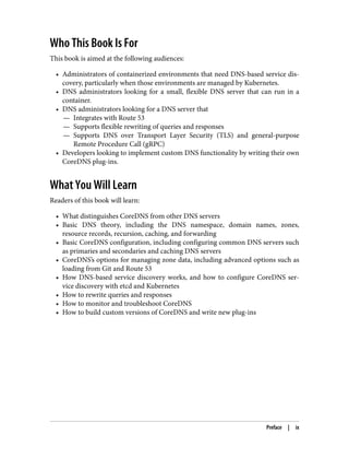 Who This Book Is For
This book is aimed at the following audiences:
• Administrators of containerized environments that need DNS-based service dis‐
covery, particularly when those environments are managed by Kubernetes.
• DNS administrators looking for a small, flexible DNS server that can run in a
container.
• DNS administrators looking for a DNS server that
— Integrates with Route 53
— Supports flexible rewriting of queries and responses
— Supports DNS over Transport Layer Security (TLS) and general-purpose
Remote Procedure Call (gRPC)
• Developers looking to implement custom DNS functionality by writing their own
CoreDNS plug-ins.
What You Will Learn
Readers of this book will learn:
• What distinguishes CoreDNS from other DNS servers
• Basic DNS theory, including the DNS namespace, domain names, zones,
resource records, recursion, caching, and forwarding
• Basic CoreDNS configuration, including configuring common DNS servers such
as primaries and secondaries and caching DNS servers
• CoreDNS’s options for managing zone data, including advanced options such as
loading from Git and Route 53
• How DNS-based service discovery works, and how to configure CoreDNS ser‐
vice discovery with etcd and Kubernetes
• How to rewrite queries and responses
• How to monitor and troubleshoot CoreDNS
• How to build custom versions of CoreDNS and write new plug-ins
Preface | ix
 