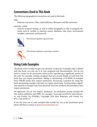Conventions Used in This Book
The following typographical conventions are used in this book:
Italic
Indicates new terms, URLs, email addresses, filenames, and file extensions.
Constant width
Used for program listings, as well as within paragraphs to refer to program ele‐
ments such as variable or function names, databases, data types, environment
variables, statements, and keywords.
This element signifies a general note.
This element indicates a warning or caution.
Using Code Examples
This book is here to help you get your job done. In general, if example code is offered
with this book, you may use it in your programs and documentation. You do not
need to contact us for permission unless you’re reproducing a significant portion of
the code. For example, writing a program that uses several chunks of code from this
book does not require permission. Selling or distributing a CD-ROM of examples
from O’Reilly books does require permission. Answering a question by citing this
book and quoting example code does not require permission. Incorporating a signifi‐
cant amount of example code from this book into your product’s documentation does
require permission.
We appreciate, but do not require, attribution. An attribution usually includes the
title, author, publisher, and ISBN. For example: “Learning CoreDNS by John Belama‐
ric and Cricket Liu (O’Reilly). Copyright 2019 John Belamaric and Cricket Liu,
978-1-492-04796-4.”
If you feel your use of code examples falls outside fair use or the permission given
above, feel free to contact us at permissions@oreilly.com.
x | Preface
 