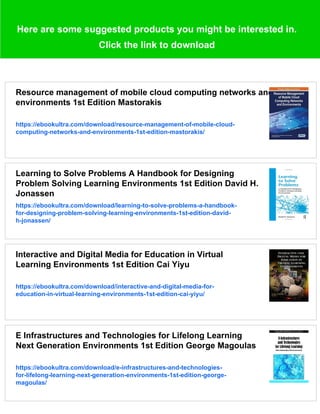 Here are some suggested products you might be interested in.
Click the link to download
Resource management of mobile cloud computing networks and
environments 1st Edition Mastorakis
https://ebookultra.com/download/resource-management-of-mobile-cloud-
computing-networks-and-environments-1st-edition-mastorakis/
Learning to Solve Problems A Handbook for Designing
Problem Solving Learning Environments 1st Edition David H.
Jonassen
https://ebookultra.com/download/learning-to-solve-problems-a-handbook-
for-designing-problem-solving-learning-environments-1st-edition-david-
h-jonassen/
Interactive and Digital Media for Education in Virtual
Learning Environments 1st Edition Cai Yiyu
https://ebookultra.com/download/interactive-and-digital-media-for-
education-in-virtual-learning-environments-1st-edition-cai-yiyu/
E Infrastructures and Technologies for Lifelong Learning
Next Generation Environments 1st Edition George Magoulas
https://ebookultra.com/download/e-infrastructures-and-technologies-
for-lifelong-learning-next-generation-environments-1st-edition-george-
magoulas/
 