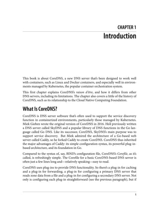 CHAPTER 1
Introduction
This book is about CoreDNS, a new DNS server that’s been designed to work well
with containers, such as Linux and Docker containers, and especially well in environ‐
ments managed by Kubernetes, the popular container orchestration system.
This first chapter explains CoreDNS’s raison d'être, and how it differs from other
DNS servers, including its limitations. The chapter also covers a little of the history of
CoreDNS, such as its relationship to the Cloud Native Computing Foundation.
What Is CoreDNS?
CoreDNS is DNS server software that’s often used to support the service discovery
function in containerized environments, particularly those managed by Kubernetes.
Miek Gieben wrote the original version of CoreDNS in 2016. He’d previously written
a DNS server called SkyDNS and a popular library of DNS functions in the Go lan‐
guage called Go DNS. Like its successor, CoreDNS, SkyDNS’s main purpose was to
support service discovery. But Miek admired the architecture of a Go-based web
server called Caddy, so he forked Caddy to create CoreDNS. CoreDNS thus inherited
the major advantages of Caddy: its simple configuration syntax, its powerful plug-in-
based architecture, and its foundation in Go.
Compared to the syntax of, say, BIND’s configuration file, CoreDNS’s Corefile, as it’s
called, is refreshingly simple. The Corefile for a basic CoreDNS-based DNS server is
often just a few lines long and—relatively speaking—easy to read.
CoreDNS uses plug-ins to provide DNS functionality. So there’s a plug-in for caching
and a plug-in for forwarding, a plug-in for configuring a primary DNS server that
reads zone data from a file and a plug-in for configuring a secondary DNS server. Not
only is configuring each plug-in straightforward (see the previous paragraph), but if
1
 