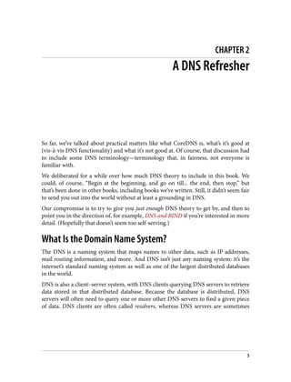 CHAPTER 2
A DNS Refresher
So far, we’ve talked about practical matters like what CoreDNS is, what’s it’s good at
(vis-à-vis DNS functionality) and what it’s not good at. Of course, that discussion had
to include some DNS terminology—terminology that, in fairness, not everyone is
familiar with.
We deliberated for a while over how much DNS theory to include in this book. We
could, of course, “Begin at the beginning, and go on till... the end, then stop,” but
that’s been done in other books, including books we’ve written. Still, it didn’t seem fair
to send you out into the world without at least a grounding in DNS.
Our compromise is to try to give you just enough DNS theory to get by, and then to
point you in the direction of, for example, DNS and BIND if you’re interested in more
detail. (Hopefully that doesn’t seem too self-serving.)
What Is the Domain Name System?
The DNS is a naming system that maps names to other data, such as IP addresses,
mail routing information, and more. And DNS isn’t just any naming system: it’s the
internet’s standard naming system as well as one of the largest distributed databases
in the world.
DNS is also a client–server system, with DNS clients querying DNS servers to retrieve
data stored in that distributed database. Because the database is distributed, DNS
servers will often need to query one or more other DNS servers to find a given piece
of data. DNS clients are often called resolvers, whereas DNS servers are sometimes
5
 