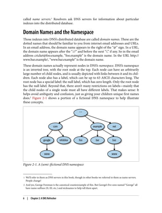 1 We’ll refer to them as DNS servers in this book, though in other books we referred to them as name servers.
People change!
2 And yes, George Foreman is the canonical counterexample of this. But George’s five sons named “George” all
have name suffixes (II, III, etc.) and nicknames to help tell them apart.
called name servers.1
Resolvers ask DNS servers for information about particular
indexes into the distributed database.
Domain Names and the Namespace
Those indexes into DNS’s distributed database are called domain names. These are the
dotted names that should be familiar to you from internet email addresses and URLs.
In an email address, the domain name appears to the right of the “@” sign. In a URL,
the domain name appears after the “://” and before the next “/,” if any. So in the email
address cricket@foo.example, “foo.example” is the domain name. In the URL http://
www.bar.example/, “www.bar.example” is the domain name.
These domain names actually represent nodes in DNS’s namespace. DNS’s namespace
is an inverted tree, with the root node at the top. Each node can have an arbitrarily
large number of child nodes, and is usually depicted with links between it and its chil‐
dren. Each node also has a label, which can be up to 63 ASCII characters long. The
root node has a special label: the null label, which has zero length. Only the root node
has the null label. Beyond that, there aren’t many restrictions on labels—mainly that
the child nodes of a single node must all have different labels. That makes sense: It
helps avoid ambiguity and confusion, just as giving your children unique first names
does.2
Figure 2-1 shows a portion of a fictional DNS namespace to help illustrate
these concepts.
Figure 2-1. A (semi-)fictional DNS namespace
6 | Chapter 2: A DNS Refresher
 