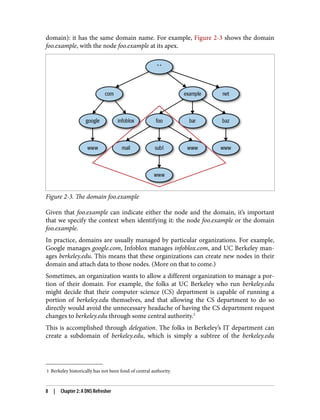 3 Berkeley historically has not been fond of central authority.
domain): it has the same domain name. For example, Figure 2-3 shows the domain
foo.example, with the node foo.example at its apex.
Figure 2-3. The domain foo.example
Given that foo.example can indicate either the node and the domain, it’s important
that we specify the context when identifying it: the node foo.example or the domain
foo.example.
In practice, domains are usually managed by particular organizations. For example,
Google manages google.com, Infoblox manages infoblox.com, and UC Berkeley man‐
ages berkeley.edu. This means that these organizations can create new nodes in their
domain and attach data to those nodes. (More on that to come.)
Sometimes, an organization wants to allow a different organization to manage a por‐
tion of their domain. For example, the folks at UC Berkeley who run berkeley.edu
might decide that their computer science (CS) department is capable of running a
portion of berkeley.edu themselves, and that allowing the CS department to do so
directly would avoid the unnecessary headache of having the CS department request
changes to berkeley.edu through some central authority.3
This is accomplished through delegation. The folks in Berkeley’s IT department can
create a subdomain of berkeley.edu, which is simply a subtree of the berkeley.edu
8 | Chapter 2: A DNS Refresher
 