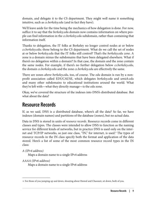 4 For those of you jumping up and down, shouting about Hesiod and Chaosnet, sit down, both of you.
domain, and delegate it to the CS department. They might well name it something
intuitive, such as cs.berkeley.edu (and in fact they have).
We’ll leave aside for the time being the mechanics of how delegation is done. For now,
suffice it to say that the berkeley.edu domain now contains information on where peo‐
ple can find information in the cs.berkeley.edu subdomain, rather than containing that
information itself.
Thanks to delegation, the IT folks at Berkeley no longer control nodes at or below
cs.berkeley.edu; those belong to the CS department. What do we call the set of nodes
at or below berkeley.edu that the IT folks still control? That’s the berkeley.edu zone. A
zone is a domain minus the subdomains that have been delegated elsewhere. What if
there’s no delegation within a domain? In that case, the domain and the zone contain
the same nodes. For example, if there’s no further delegation below cs.berkeley.edu,
the domain cs.berkeley.edu and the zone cs.berkeley.edu are effectively the same.
There are zones above berkeley.edu, too, of course. The edu domain is run by a non‐
profit association called EDUCAUSE, which delegates berkeley.edu and umich.edu
and many other subdomains to educational institutions around the world. What
they’re left with—what they directly manage—is the edu zone.
Okay, we’ve covered the structure of the indexes into DNS’s distributed database. But
what about the data?
Resource Records
If, as we said, DNS is a distributed database, where’s all the data? So far, we have
indexes (domain names) and partitions of the database (zones), but no actual data.
Data in DNS is stored in units of resource records. Resource records come in different
classes and types. The classes were intended to allow DNS to function as the naming
service for different kinds of networks, but in practice DNS is used only on the inter‐
net and TCP/IP networks, so just one class, “IN,” for internet, is used.4
The types of
resource records in the IN class specify both the format and application of the data
stored. Here’s a list of some of the most common resource record types in the IN
class:
A (IPv4 address)
Maps a domain name to a single IPv4 address
AAAA (IPv6 address)
Maps a domain name to a single IPv6 address
Resource Records | 9
 