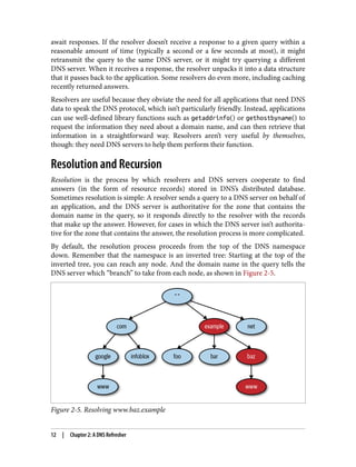 await responses. If the resolver doesn’t receive a response to a given query within a
reasonable amount of time (typically a second or a few seconds at most), it might
retransmit the query to the same DNS server, or it might try querying a different
DNS server. When it receives a response, the resolver unpacks it into a data structure
that it passes back to the application. Some resolvers do even more, including caching
recently returned answers.
Resolvers are useful because they obviate the need for all applications that need DNS
data to speak the DNS protocol, which isn’t particularly friendly. Instead, applications
can use well-defined library functions such as getaddrinfo() or gethostbyname() to
request the information they need about a domain name, and can then retrieve that
information in a straightforward way. Resolvers aren’t very useful by themselves,
though: they need DNS servers to help them perform their function.
Resolution and Recursion
Resolution is the process by which resolvers and DNS servers cooperate to find
answers (in the form of resource records) stored in DNS’s distributed database.
Sometimes resolution is simple: A resolver sends a query to a DNS server on behalf of
an application, and the DNS server is authoritative for the zone that contains the
domain name in the query, so it responds directly to the resolver with the records
that make up the answer. However, for cases in which the DNS server isn’t authorita‐
tive for the zone that contains the answer, the resolution process is more complicated.
By default, the resolution process proceeds from the top of the DNS namespace
down. Remember that the namespace is an inverted tree: Starting at the top of the
inverted tree, you can reach any node. And the domain name in the query tells the
DNS server which “branch” to take from each node, as shown in Figure 2-5.
Figure 2-5. Resolving www.baz.example
12 | Chapter 2: A DNS Refresher
 