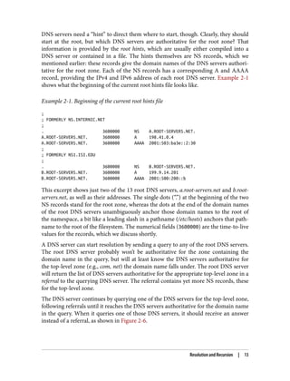 DNS servers need a “hint” to direct them where to start, though. Clearly, they should
start at the root, but which DNS servers are authoritative for the root zone? That
information is provided by the root hints, which are usually either compiled into a
DNS server or contained in a file. The hints themselves are NS records, which we
mentioned earlier: these records give the domain names of the DNS servers authori‐
tative for the root zone. Each of the NS records has a corresponding A and AAAA
record, providing the IPv4 and IPv6 address of each root DNS server. Example 2-1
shows what the beginning of the current root hints file looks like.
Example 2-1. Beginning of the current root hints file
;
; FORMERLY NS.INTERNIC.NET
;
. 3600000 NS A.ROOT-SERVERS.NET.
A.ROOT-SERVERS.NET. 3600000 A 198.41.0.4
A.ROOT-SERVERS.NET. 3600000 AAAA 2001:503:ba3e::2:30
;
; FORMERLY NS1.ISI.EDU
;
. 3600000 NS B.ROOT-SERVERS.NET.
B.ROOT-SERVERS.NET. 3600000 A 199.9.14.201
B.ROOT-SERVERS.NET. 3600000 AAAA 2001:500:200::b
This excerpt shows just two of the 13 root DNS servers, a.root-servers.net and b.root-
servers.net, as well as their addresses. The single dots (“.”) at the beginning of the two
NS records stand for the root zone, whereas the dots at the end of the domain names
of the root DNS servers unambiguously anchor those domain names to the root of
the namespace, a bit like a leading slash in a pathname (/etc/hosts) anchors that path‐
name to the root of the filesystem. The numerical fields (3600000) are the time-to-live
values for the records, which we discuss shortly.
A DNS server can start resolution by sending a query to any of the root DNS servers.
The root DNS server probably won’t be authoritative for the zone containing the
domain name in the query, but will at least know the DNS servers authoritative for
the top-level zone (e.g., com, net) the domain name falls under. The root DNS server
will return the list of DNS servers authoritative for the appropriate top-level zone in a
referral to the querying DNS server. The referral contains yet more NS records, these
for the top-level zone.
The DNS server continues by querying one of the DNS servers for the top-level zone,
following referrals until it reaches the DNS servers authoritative for the domain name
in the query. When it queries one of those DNS servers, it should receive an answer
instead of a referral, as shown in Figure 2-6.
Resolution and Recursion | 13
 