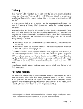 7 This actually a lie. Each of the 13 root DNS servers is actually a distributed group of DNS servers that share a
single IP address using a technique called anycast. But they could still be overwhelmed.
Caching
If all recursive DNS resolution had to start with the root DNS servers, resolution
would take a long time. There are only 13 root DNS servers, after all, so in addition to
lengthening the resolution process, starting at the roots would overwhelm them with
queries.7
In practice, most DNS servers processing recursive queries don’t need to query the
root DNS servers very often. That’s because they cache the resource records in
responses.
As you saw in the root hints file, resource records have time-to-live values associated
with them. That time-to-live value is an indication to recursive DNS servers of how
long they can cache those records. Take a recursive DNS server that’s worked its way
down to the google.com DNS servers to resolve www.google.com’s AAAA records.
Along the way, it’s learned:
• The domain names and (IPv4 and IPv6) addresses of the DNS servers authorita‐
tive for com
• The domain names and addresses of the DNS servers authoritative for google.com
• The IPv6 addresses of www.google.com
Should the same DNS server receive a query for maps.google.com soon afterward, it
can skip querying a root DNS server or a com DNS server and query a google.com
DNS server first, reducing query load on the root and com DNS servers and shorten‐
ing the resolution time substantially. Similarly, resolving infoblox.com’s MX records
could begin at the com DNS servers, saving at least the roundtrip to a root DNS
server.
Next, let’s go back for a closer look at resource records, which store the data in the
DNS namespace.
Resource Records
We introduced several types of resource records earlier in this chapter, and you’ve
even seen a few in what’s called their master file format: the NS, A and AAAA records
in the root hints file. Master file format is the format in which resource records
appear in zone data files: primary DNS servers read zone data in this format, as do
secondary DNS servers (when they read backup zone data files).
Caching | 15
 