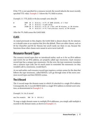 If the TTL is not specified for a resource record, the record inherits the most recently
specified TTL value. Example 2-3 shows the TTL field in action.
Example 2-3. TTL fields in the foo.example zone data file
@ 3600 IN A 10.0.0.1 # TTL of 3600 seconds, or 1 hour
1h IN A 10.0.0.2 # Same thing
www 1h30m IN A 10.0.0.3 # TTL of 1 hour and 30 minutes, or 90 minutes
IN A 10.0.0.4 # TTL from precious record, so 90 minutes
After the TTL field comes the CLASS field.
CLASS
As stated previously in this chapter, the CLASS field is almost always IN, for internet,
so it should come as no surprise that IN is the default. There are other classes, such as
CH for ChaosNet and HS for Hesiod, but you’ll rarely see them in use, because the
functions those other classes were meant to serve never took off.
Resource Record Types
The resource record types that we introduced earlier, such as A for an IPv4 address
and AAAA for an IPv6 address, are properly called type mnemonics. Each resource
record type has a unique type mnemonic. On the wire, the type mnemonic translates
into a numeric type code, but it’s much easier to remember the mnemonic (or they
wouldn’t call it a mnemonic, would they?).
As we said earlier, each resource record type requires a certain syntax for the data that
follows the type mnemonic, called RDATA. Let’s go through some of the most com‐
mon record types and their RDATA syntax.
The A Record
The A record maps the domain name to which it’s attached to a single IPv4 address.
Consequently, the A record’s RDATA field is a single IPv4 address in dotted-octet nota‐
tion, as demonstrated in Example 2-4.
Example 2-4. An A record
www.foo.example. 300 IN A 10.0.0.1
To map a single domain name to multiple IPv4 addresses, you simply add multiple A
records to the domain name, as shown in Example 2-5.
Resource Record Types | 17
 