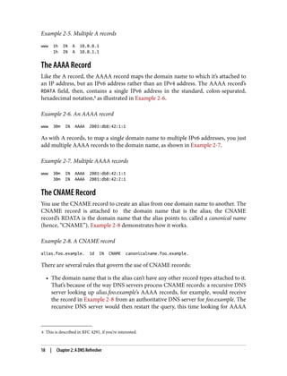 8 This is described in RFC 4291, if you’re interested.
Example 2-5. Multiple A records
www 1h IN A 10.0.0.1
1h IN A 10.0.1.1
The AAAA Record
Like the A record, the AAAA record maps the domain name to which it’s attached to
an IP address, but an IPv6 address rather than an IPv4 address. The AAAA record’s
RDATA field, then, contains a single IPv6 address in the standard, colon-separated,
hexadecimal notation,8
as illustrated in Example 2-6.
Example 2-6. An AAAA record
www 30m IN AAAA 2001:db8:42:1:1
As with A records, to map a single domain name to multiple IPv6 addresses, you just
add multiple AAAA records to the domain name, as shown in Example 2-7.
Example 2-7. Multiple AAAA records
www 30m IN AAAA 2001:db8:42:1:1
30m IN AAAA 2001:db8:42:2:1
The CNAME Record
You use the CNAME record to create an alias from one domain name to another. The
CNAME record is attached to the domain name that is the alias; the CNAME
record’s RDATA is the domain name that the alias points to, called a canonical name
(hence, “CNAME”). Example 2-8 demonstrates how it works.
Example 2-8. A CNAME record
alias.foo.example. 1d IN CNAME canonicalname.foo.example.
There are several rules that govern the use of CNAME records:
• The domain name that is the alias can’t have any other record types attached to it.
That’s because of the way DNS servers process CNAME records: a recursive DNS
server looking up alias.foo.example’s AAAA records, for example, would receive
the record in Example 2-8 from an authoritative DNS server for foo.example. The
recursive DNS server would then restart the query, this time looking for AAAA
18 | Chapter 2: A DNS Refresher
 