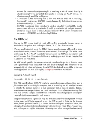 records for canonicalname.foo.example. If attaching a AAAA record directly to
alias.foo.example were permitted, the results of looking up AAAA records for
alias.foo.example would be ambiguous.
• A corollary to the preceding rule is that the domain name of a zone (e.g.,
foo.example) can’t own a CNAME record, because by definition it must own a
start of authority (SOA) record.
• CNAME records can point one alias to another alias, but you should be careful
not to create a loop (a is an alias for b and b is an alias for a), and you shouldn’t
create too long a chain of aliases, because recursive DNS servers typically limit
the number of CNAME records that they’ll follow.
The MX Record
You use the MX record to direct email addressed to a particular domain name; in
particular, it designates mail exchangers (hence, “MX”) for a domain name.
When a mail transport agent (or MTA) has an email message addressed to some
user@domain.name, it must determine where to send that message. The MTA could
just look up the A or AAAA records for domain.name, but MTAs on the internet look
up MX records first. (They often fall back to looking up A and AAAA records if no
MX records are available.)
An MX record specifies the domain name of a mail exchanger for a domain name
and a preference value associated with that mail exchanger. The preference is an
unsigned, 16-bit value, so between 0 and 65535, in decimal terms. (The preference
actually precedes the mail exchanger.) Example 2-9 shows an MX record.
Example 2-9. An MX record
foo.example. 3d IN MX 10 mail.isp.net.
This MX record tells an MTA, “If you have an email message addressed to a user at
foo.example such as cricket@foo.example), send it to mail.isp.net. It’s handy to be able
to specify the domain name of a mail exchanger rather than its address because
nowadays so many organizations use email hosting services rather than running their
own mail servers, and you wouldn’t want to have to track changes your hosting ser‐
vice made to the addresses of its mail servers.
The preference value is significant only if a domain name owns multiple MX records.
In that case, an MTA is supposed to sort the MX records it finds for the domain
name, lowest preference value (i.e., closest to zero) to highest preference value, and
attempt delivery first to the mail exchanger with the lowest value. The MTA can try a
mail exchanger at a higher preference value only after it has attempted delivery to all
Resource Record Types | 19
 