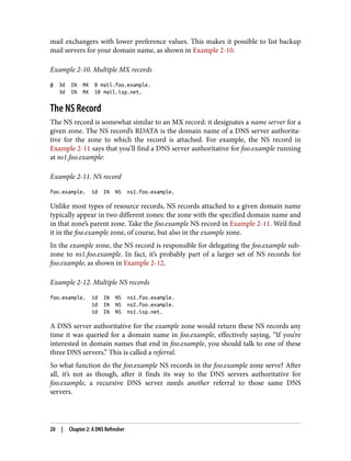 mail exchangers with lower preference values. This makes it possible to list backup
mail servers for your domain name, as shown in Example 2-10.
Example 2-10. Multiple MX records
@ 3d IN MX 0 mail.foo.example.
3d IN MX 10 mail.isp.net.
The NS Record
The NS record is somewhat similar to an MX record: it designates a name server for a
given zone. The NS record’s RDATA is the domain name of a DNS server authorita‐
tive for the zone to which the record is attached. For example, the NS record in
Example 2-11 says that you’ll find a DNS server authoritative for foo.example running
at ns1.foo.example:
Example 2-11. NS record
foo.example. 1d IN NS ns1.foo.example.
Unlike most types of resource records, NS records attached to a given domain name
typically appear in two different zones: the zone with the specified domain name and
in that zone’s parent zone. Take the foo.example NS record in Example 2-11. We’d find
it in the foo.example zone, of course, but also in the example zone.
In the example zone, the NS record is responsible for delegating the foo.example sub‐
zone to ns1.foo.example. In fact, it’s probably part of a larger set of NS records for
foo.example, as shown in Example 2-12.
Example 2-12. Multiple NS records
foo.example. 1d IN NS ns1.foo.example.
1d IN NS ns2.foo.example.
1d IN NS ns1.isp.net.
A DNS server authoritative for the example zone would return these NS records any
time it was queried for a domain name in foo.example, effectively saying, “If you’re
interested in domain names that end in foo.example, you should talk to one of these
three DNS servers.” This is called a referral.
So what function do the foo.example NS records in the foo.example zone serve? After
all, it’s not as though, after it finds its way to the DNS servers authoritative for
foo.example, a recursive DNS server needs another referral to those same DNS
servers.
20 | Chapter 2: A DNS Refresher
 