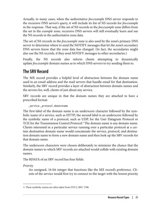 9 These symbolic names are often taken from STD 2, RFC 1700.
Actually, in many cases, when the authoritative foo.example DNS server responds to
the recursive DNS server’s query, it will include its list of NS records for foo.example
in the response. That way, if the set of NS records in the foo.example zone differs from
the set in the example zone, recursive DNS servers will still eventually learn and use
the NS records in the authoritative zone data.
The set of NS records in the foo.example zone is also used by the zone’s primary DNS
server to determine where to send the NOTIFY messages that let the zone’s secondary
DNS servers know that the zone data has changed. (In fact, the secondaries might
also use the NS records, if they send NOTIFY messages to other secondaries.)
Finally, the NS records also inform clients attempting to dynamically
update foo.example domain names as to which DNS servers to try sending them to.
The SRV Record
The MX record provides a helpful level of abstraction between the domain name
used in an email address and the mail servers that handle email for that destination.
Similarly, the SRV record provides a layer of abstraction between domain names and
the servers for, well, clients of just about any service.
SRV records are unique in that the domain names they are attached to have a
prescribed format:
_service._protocol.domainname
The first label of the domain name is an underscore character followed by the sym‐
bolic name of a service, such as HTTP; the second label is an underscore followed by
the symbolic name of a protocol, such as UDP, for the User Datagram Protocol or
TCP, for the Transmission Control Protocol.9
The domain name is any domain name.
Clients interested in a particular service running over a particular protocol at a cer‐
tain destination domain name would concatenate the service, protocol, and destina‐
tion domain name to form a new domain name and then look up the SRV records for
that domain name.
The underscore characters were chosen deliberately to minimize the chance that the
domain names to which SRV records are attached would collide with existing domain
names.
The RDATA of an SRV record has four fields:
Priority
An unsigned, 16-bit integer that functions like the MX record’s preference. Cli‐
ents of the service would first try to connect to the target with the lowest priority
Resource Record Types | 21
 