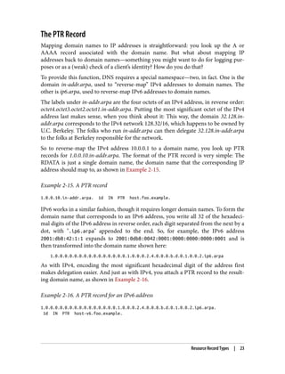 The PTR Record
Mapping domain names to IP addresses is straightforward: you look up the A or
AAAA record associated with the domain name. But what about mapping IP
addresses back to domain names—something you might want to do for logging pur‐
poses or as a (weak) check of a client’s identity? How do you do that?
To provide this function, DNS requires a special namespace—two, in fact. One is the
domain in-addr.arpa, used to “reverse-map” IPv4 addresses to domain names. The
other is ip6.arpa, used to reverse-map IPv6 addresses to domain names.
The labels under in-addr.arpa are the four octets of an IPv4 address, in reverse order:
octet4.octet3.octet2.octet1.in-addr.arpa. Putting the most significant octet of the IPv4
address last makes sense, when you think about it: This way, the domain 32.128.in-
addr.arpa corresponds to the IPv4 network 128.32/16, which happens to be owned by
U.C. Berkeley. The folks who run in-addr.arpa can then delegate 32.128.in-addr.arpa
to the folks at Berkeley responsible for the network.
So to reverse-map the IPv4 address 10.0.0.1 to a domain name, you look up PTR
records for 1.0.0.10.in-addr.arpa. The format of the PTR record is very simple: The
RDATA is just a single domain name, the domain name that the corresponding IP
address should map to, as shown in Example 2-15.
Example 2-15. A PTR record
1.0.0.10.in-addr.arpa. 1d IN PTR host.foo.example.
IPv6 works in a similar fashion, though it requires longer domain names. To form the
domain name that corresponds to an IPv6 address, you write all 32 of the hexadeci‐
mal digits of the IPv6 address in reverse order, each digit separated from the next by a
dot, with ".ip6.arpa" appended to the end. So, for example, the IPv6 address
2001:db8:42:1:1 expands to 2001:0db8:0042:0001:0000:0000:0000:0001 and is
then transformed into the domain name shown here:
1.0.0.0.0.0.0.0.0.0.0.0.0.0.0.0.1.0.0.0.2.4.0.0.8.b.d.0.1.0.0.2.ip6.arpa
As with IPv4, encoding the most significant hexadecimal digit of the address first
makes delegation easier. And just as with IPv4, you attach a PTR record to the result‐
ing domain name, as shown in Example 2-16.
Example 2-16. A PTR record for an IPv6 address
1.0.0.0.0.0.0.0.0.0.0.0.0.0.0.0.1.0.0.0.2.4.0.0.8.b.d.0.1.0.0.2.ip6.arpa.
1d IN PTR host-v6.foo.example.
Resource Record Types | 23
 