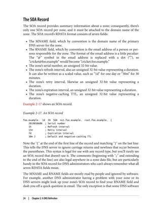 The SOA Record
The SOA record provides summary information about a zone; consequently, there’s
only one SOA record per zone, and it must be attached to the domain name of the
zone. The SOA record’s RDATA format consists of seven fields:
• The MNAME field, which by convention is the domain name of the primary
DNS server for the zone.
• The RNAME field, which by convention is the email address of a person or per‐
sons responsible for the zone. The format of the email address is a little peculiar:
The “@” symbol in the email address is replaced with a dot (“.”), so
“cricket@foo.example” would become “cricket.foo.example.”
• The zone’s serial number, an unsigned 32-bit value.
• The zone’s refresh interval, also an unsigned 32-bit value representing a duration.
It can also be written as a scaled value, such as “1d” for one day or “30m” for 30
minutes.
• The zone’s retry interval, likewise an unsigned 32-bit value representing a
duration.
• The zone’s expiration interval, an unsigned 32-bit value representing a duration.
• The zone’s negative-caching TTL, an unsigned 32-bit value representing a
duration.
Example 2-17 shows an SOA record.
Example 2-17. An SOA record
foo.example. 1d IN SOA ns1.foo.example. root.foo.example. (
2019050600 ; Serial number
1h ; Refresh interval
15m ; Retry interval
7d ; Expiration interval
30m ) ; Default and negative-caching TTL
Note the "(" at the end of the first line of the record and matching ")" on the last line:
This tells the DNS server to ignore carriage returns and newlines that occur between
the parentheses. This syntax is legal for use with any record type, but you’ll rarely see
an SOA record that doesn’t use it. The comments (beginning with ";" and extending
to the end of the line) are also legal anywhere in a zone data file, but are particularly
handy in the SOA record for DNS administrators who can’t always remember what all
seven RDATA fields mean.
The MNAME and RNAME fields are mostly read by people and ignored by software.
For example, another DNS administrator having a problem with your zone or its
DNS servers might look up your zone’s SOA record to find your RNAME field and
dash you off a quick question in email. The only exception is that some DNS software
24 | Chapter 2: A DNS Refresher
 