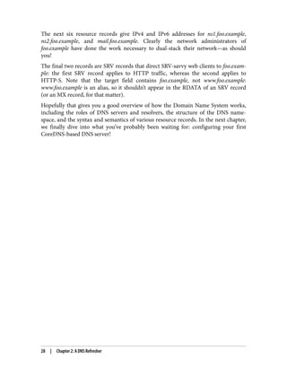 The next six resource records give IPv4 and IPv6 addresses for ns1.foo.example,
ns2.foo.example, and mail.foo.example. Clearly the network administrators of
foo.example have done the work necessary to dual-stack their network—as should
you!
The final two records are SRV records that direct SRV-savvy web clients to foo.exam‐
ple: the first SRV record applies to HTTP traffic, whereas the second applies to
HTTP-S. Note that the target field contains foo.example, not www.foo.example:
www.foo.example is an alias, so it shouldn’t appear in the RDATA of an SRV record
(or an MX record, for that matter).
Hopefully that gives you a good overview of how the Domain Name System works,
including the roles of DNS servers and resolvers, the structure of the DNS name‐
space, and the syntax and semantics of various resource records. In the next chapter,
we finally dive into what you’ve probably been waiting for: configuring your first
CoreDNS-based DNS server!
28 | Chapter 2: A DNS Refresher
 