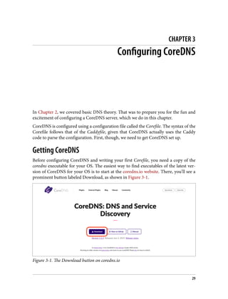 CHAPTER 3
Configuring CoreDNS
In Chapter 2, we covered basic DNS theory. That was to prepare you for the fun and
excitement of configuring a CoreDNS server, which we do in this chapter.
CoreDNS is configured using a configuration file called the Corefile. The syntax of the
Corefile follows that of the Caddyfile, given that CoreDNS actually uses the Caddy
code to parse the configuration. First, though, we need to get CoreDNS set up.
Getting CoreDNS
Before configuring CoreDNS and writing your first Corefile, you need a copy of the
coredns executable for your OS. The easiest way to find executables of the latest ver‐
sion of CoreDNS for your OS is to start at the coredns.io website. There, you’ll see a
prominent button labeled Download, as shown in Figure 3-1.
Figure 3-1. The Download button on coredns.io
29
 