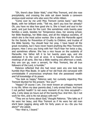 “Oh, there’s dear Sister Watt,” cried Miss Tremont, and she rose
precipitately, and crossing the aisle sat down beside a careworn
anxious-eyed woman who also wore the white ribbon.
“Come over by me until Miss Tremont comes back,” said Miss
Beale, with her brilliant smile. “Tell me, don’t you love her already?
Oh, you have no idea how good she is. She is heart and soul in her
work, and just lives for the Lord. She sometimes visits twenty poor
families a week, besides her Temperance class, her sewing school,
her Bible Readings, her Bible class, and all the religious societies, of
which she is the most active worker. She is also the Mariaville agent
for the Society for Prevention of Cruelty to Children, and trustee of
the Bible Society. You should hear her pray. I have heard all the
great revivalists, but I have never heard anything like Miss Tremont’s
prayers. How I envy you living with her! You’ll hear her twice a day,
and sometimes oftener. She has a nice house on the outskirts of
Mariaville. Her father left it to her twenty years ago, and she
dedicated it to the Lord at once. It is headquarters for church
meetings of all sorts. She has a Bible reading one afternoon a week.
Any one can go, even a servant, for Miss Tremont, like all true
followers of the Lord, is humble.”
Patience reflected that she had never seen any one look less
humble than Miss Beale. In spite of her old frock she conveyed with
unmistakable if unconscious emphasis that she possessed wealth
and full knowledge of its power.
“You look so happy,” Patience said, her curiosity regarding Miss
Tremont blunted for the present. “Are you?”
“Happy? Of course I am. I’ve never known an unhappy moment
in my life. When my dear parents died, I only envied them. And have
I not perfect health? Is not every moment of my time occupied?—
why, I only sleep six hours out of the twenty-four. And Him. Do I not
work for Him, and is He not always with me?”
“They are so funny about God,” thought Patience. “She talks as if
He were her beau; and Miss Tremont as if He were her old man
she’d been jogging along with for forty years or so.—Do you live
alone?” she asked.
“Yes—that is, I board.”
 
