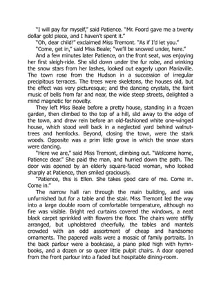 “I will pay for myself,” said Patience. “Mr. Foord gave me a twenty
dollar gold piece, and I haven’t spent it.”
“Oh, dear child!” exclaimed Miss Tremont. “As if I’d let you.”
“Come, get in,” said Miss Beale; “we’ll be snowed under, here.”
And a few minutes later Patience, on the front seat, was enjoying
her first sleigh-ride. She slid down under the fur robe, and winking
the snow stars from her lashes, looked out eagerly upon Mariaville.
The town rose from the Hudson in a succession of irregular
precipitous terraces. The trees were skeletons, the houses old, but
the effect was very picturesque; and the dancing crystals, the faint
music of bells from far and near, the wide steep streets, delighted a
mind magnetic for novelty.
They left Miss Beale before a pretty house, standing in a frozen
garden, then climbed to the top of a hill, slid away to the edge of
the town, and drew rein before an old-fashioned white one-winged
house, which stood well back in a neglected yard behind walnut-
trees and hemlocks. Beyond, closing the town, were the stark
woods. Opposite was a prim little grove in which the snow stars
were dancing.
“Here we are,” said Miss Tremont, climbing out. “Welcome home,
Patience dear.” She paid the man, and hurried down the path. The
door was opened by an elderly square-faced woman, who looked
sharply at Patience, then smiled graciously.
“Patience, this is Ellen. She takes good care of me. Come in.
Come in.”
The narrow hall ran through the main building, and was
unfurnished but for a table and the stair. Miss Tremont led the way
into a large double room of comfortable temperature, although no
fire was visible. Bright red curtains covered the windows, a neat
black carpet sprinkled with flowers the floor. The chairs were stiffly
arranged, but upholstered cheerfully, the tables and mantels
crowded with an odd assortment of cheap and handsome
ornaments. The papered walls were a mosaic of family portraits. In
the back parlour were a bookcase, a piano piled high with hymn-
books, and a dozen or so queer little pulpit chairs. A door opened
from the front parlour into a faded but hospitable dining-room.
 