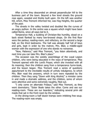 After a time they descended an almost perpendicular hill to the
business part of the town. Beyond a few level streets the ground
rose again, wooded and thickly built upon. On the left was another
hill, which, Miss Tremont informed her, was Hog Heights, the quarter
of the poor.
The streets in the valley twisted and doubled like the curves of
an angry python. In the centre was a square which might have been
called Rome, since all ways led to it.
Temperance Hall, a building of Christian-like humility, stood on a
back street flanked by many low-browed shops. On the first floor
were the parlour, reading-room, and refectory, on the second a large
hall, on the third bedrooms. The hall was already half full of boys
and girls, kept in order by the matron, Mrs. Blair, a middle-aged
woman with the expression of one who stands no nonsense.
“Now, Patience,” said Miss Tremont, “you listen attentively, and
next time you can take Mrs. Blair’s place.”
The occasion was the weekly assemblage of the Loyal Legion
children, who were being educated in the ways of temperance. Miss
Tremont opened with the Lord’s Prayer, which she invested with all
its meaning; then the children sang from a temperance hymn-book,
and the lesson began. Miss Tremont read a series of questions
appurtenant to the inevitable results of unholy indulgence, to which
Mrs. Blair read the answers, which in turn were repeated by the
children. Then they sang “Down with King Alcohol,” a minister came
in and made a dramatic address, and the children, some of whom
were attentive and some extremely naughty, filed out.
“I only come on alternate Fridays,” said Miss Tremont, as they
went downstairs; “Sister Beale takes the other. Come and see our
reading-room. These are our boarders,” indicating several prim old
maids that sat in the front room by the window.
In the dining-room a half dozen tramps were imbibing free soup.
The reading-room was empty.
 