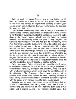 IV
Before a week had passed Patience was so busy that her old life
slept as heavily as a bear in winter. She passed her difficult
examinations and entered the High School, selecting the three years
course, which included French, German, mathematics, the sciences,
literature, and rhetoric.
The recesses and evenings were spent in study, the afternoons in
assisting Miss Tremont; occasionally she snatched an hour to write
to her friends in California. Besides the temperance work, she had a
class in the church sewing school, kept the books of various
societies, and occasionally visited the poor on Hog Heights. The
work did not interest her, but she was glad to satisfactorily repay
Miss Tremont’s hospitality. But had she wished to protest she would
have realised its uselessness: she was carried with the tide. It might
be said that Miss Tremont was the tide. Her enthusiasm had no
reflex action, and tore through obstacles like a mill-race. When night
came she was so weary that more than once Patience offered to put
her to bed; but the offer was declined with a curious mixture of
religious fervour and hauteur. Miss Tremont had none of the ordinary
vanity of woman, but she resented the imputation that she could not
work for the Lord as ardently at sixty as she had at forty.
When she prayed Patience listened with bated breath. A torrent
of eloquence boiled from her lips. All the shortcomings and needs of
unregenerate Mariaville, individual and collective, were laid down
with a vehement precision which could leave the Lord little doubt of
His obligations. The Temperance Cause was rehearsed with a
passion which would have thrilled the devil. Sounding through all
was a wholly unselfconscious note of command, as when one pleads
with the pocket of an intimate friend for some worthy cause.
Patience saw so many disreputable people at this time that her
mother’s pre-eminence was extinguished. They had a habit of
commanding the hospitalities of Miss Tremont’s barn, sure of two
meals and a night’s lodging. Miss Tremont insisted upon their
 