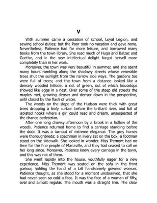 V
With summer came a cessation of school, Loyal Legion, and
sewing school duties; but the Poor took no vacation and gave none.
Nevertheless, Patience had far more leisure, and borrowed many
books from the town library. She read much of Hugo and Balzac and
Goethe, and in the new intellectual delight forgot herself more
completely than in her work.
Moreover, the town was very beautiful in summer, and she spent
many hours rambling along the shadowy streets whose venerable
trees shut the sunlight from the narrow side ways. The gardens too
were full of trees; and the town from a distance looked like a
densely wooded hillside, a riot of green, out of which housetops
showed like eggs in a nest. Over some of the steep old streets the
maples met, growing denser and denser down in the perspective,
until closed by the flash of water.
The woods on the slope of the Hudson were thick with great
trees dropping a leafy curtain before the brilliant river, and full of
isolated nooks where a girl could read and dream, unsuspected of
the chance pedestrian.
After one long drowsy afternoon by a brook in a hollow of the
woods, Patience returned home to find a carriage standing before
the door. It was a turnout of extreme elegance. The grey horses
were thoroughbreds; a coachman in livery sat on the box; a footman
stood on the sidewalk. She looked in wonder. Miss Tremont had no
time for the fine people of Mariaville, and they had ceased to call on
her long since. Moreover, Patience knew every carriage in the town,
and this was not of them.
She went rapidly into the house, youthfully eager for a new
experience. Miss Tremont was seated on the sofa in the front
parlour, holding the hand of a tall handsomely gowned woman.
Patience thought, as she stood for a moment unobserved, that she
had never seen so cold a face. It was the face of a woman of fifty,
oval and almost regular. The mouth was a straight line. The clear
 