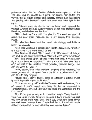 pale eyes looked like the reflection of the blue atmosphere on icicles.
The skin was as smooth as a girl’s, the brown hair parted and
waved, the tall figure slender and superbly carried. She was smiling
and patting Miss Tremont’s hand, but there was little light in her
eyes.
As Patience entered, she turned her head and regarded her
without surprise; she had evidently heard of her. Miss Tremont’s face
illumined, and she held out her hand.
“This is Patience,” she said triumphantly. “I haven’t told you half
about the dear child. Patience, this is my cousin, Mrs. Gardiner
Peele.”
Mrs. Gardiner Peele bent her head patronisingly, and Patience
hated her violently.
“I am glad you have a companion,” said the lady, coldly. “But how
is it you haven’t the white ribbon on her?”
Miss Tremont blushed. “Oh, I can’t control Patience in all things,”
she said, in half angry deprecation. “She just won’t wear the ribbon.”
Mrs. Peele smiled upon Patience for the first time. It was a wintry
light, but it bespoke approval. “I wish she could make you take it
off,” she said to her relative. “That dreadful, dreadful badge. How
can you wear it?—you—”
“Now, cousin,” said Miss Tremont, laughing good-naturedly, “we
won’t go over all that again. You know I’m a hopeless crank. All I
can do is to pray for you.”
“Thank you. I don’t doubt I need it, although I attend church
quite as regularly as you could wish.”
“I know you are good,” said Miss Tremont, with enthusiasm, “and
of course I don’t expect everybody to be as interested in
Temperance as I am. But I do wish you loved the world less and the
Lord more.”
Mrs. Peele gave a low, well modulated laugh. “Now, Harriet, I
want you to be worldly for a few minutes. I have brought you back
two new gowns from Paris, and I want you, when you come to visit
me next week, to wear them. I have had them trimmed with white
ribbon bows so that no one will notice one more or less—”
 