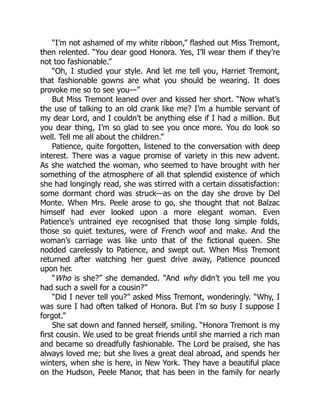 “I’m not ashamed of my white ribbon,” flashed out Miss Tremont,
then relented. “You dear good Honora. Yes, I’ll wear them if they’re
not too fashionable.”
“Oh, I studied your style. And let me tell you, Harriet Tremont,
that fashionable gowns are what you should be wearing. It does
provoke me so to see you—”
But Miss Tremont leaned over and kissed her short. “Now what’s
the use of talking to an old crank like me? I’m a humble servant of
my dear Lord, and I couldn’t be anything else if I had a million. But
you dear thing, I’m so glad to see you once more. You do look so
well. Tell me all about the children.”
Patience, quite forgotten, listened to the conversation with deep
interest. There was a vague promise of variety in this new advent.
As she watched the woman, who seemed to have brought with her
something of the atmosphere of all that splendid existence of which
she had longingly read, she was stirred with a certain dissatisfaction:
some dormant chord was struck—as on the day she drove by Del
Monte. When Mrs. Peele arose to go, she thought that not Balzac
himself had ever looked upon a more elegant woman. Even
Patience’s untrained eye recognised that those long simple folds,
those so quiet textures, were of French woof and make. And the
woman’s carriage was like unto that of the fictional queen. She
nodded carelessly to Patience, and swept out. When Miss Tremont
returned after watching her guest drive away, Patience pounced
upon her.
“Who is she?” she demanded. “And why didn’t you tell me you
had such a swell for a cousin?”
“Did I never tell you?” asked Miss Tremont, wonderingly. “Why, I
was sure I had often talked of Honora. But I’m so busy I suppose I
forgot.”
She sat down and fanned herself, smiling. “Honora Tremont is my
first cousin. We used to be great friends until she married a rich man
and became so dreadfully fashionable. The Lord be praised, she has
always loved me; but she lives a great deal abroad, and spends her
winters, when she is here, in New York. They have a beautiful place
on the Hudson, Peele Manor, that has been in the family for nearly
 