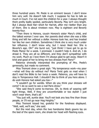 three hundred years. Mr. Peele is an eminent lawyer. I don’t know
him very well. He doesn’t talk much; I suppose he has to talk so
much in Court. I’ve not seen the children for a year. I always thought
them pretty badly spoiled, particularly Beverly. May isn’t very bright.
But I always liked Hal—short for Harriet, after me—better than any
of them. She is about nineteen now. May is eighteen and Beverly
twenty-four.
“Then there is Honora, cousin Honora’s sister Mary’s child, and
the tallest woman I ever saw. Her parents died when she was a little
thing and left her without a dollar. Honora took her, and has treated
her like her own children. Sometimes I think she is very much under
her influence. I don’t know why, but I never liked her. She is
Beverly’s age. Oh!” she burst out, “just think! I have got to go to
Peele Manor for a week. I promised. I couldn’t help it. And oh, I do
dread it. They are all so different, and they don’t sympathise with
my work. Much as I love them I’m always glad to get away. Wasn’t it
kind and good of her to bring me two dresses from Paris?”
Patience shrewdly interpreted the prompting of Mrs. Peele’s
generosity, but made no comment.
Miss Tremont drew a great sigh: “My temperance work—my poor
—what will they do without me? Maria Twist gets so mad when I
don’t read the Bible to her twice a week. Patience, you will have to
stay in Temperance Hall. I shouldn’t like to think of you here alone. I
do wish Honora had asked you too—”
“I wouldn’t go for worlds. When do you think your dresses will
come? I do so want to see a real Paris dress.”
“She said they’d come to-morrow. Oh, to think of wearing stiff
tight things. Well, if they are uncomfortable or too stylish I just
won’t wear them, that’s all.”
“You just will, auntie dear. You’ll not look any less fine than those
people, or I’ll not go near Hog Heights.”
Miss Tremont kissed her, grateful for the fondness displayed.
“Well, well, we’ll see,” she said.
But the next day, when the two handsome black gowns lay on
the bed of the spare room, she shook her head with flashing eyes.
 