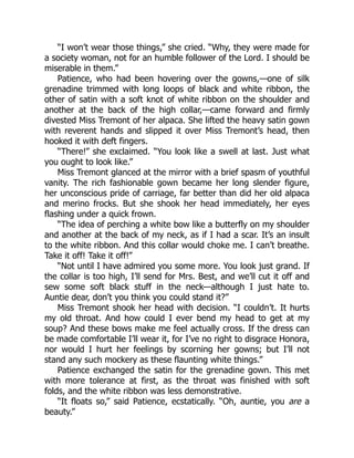 “I won’t wear those things,” she cried. “Why, they were made for
a society woman, not for an humble follower of the Lord. I should be
miserable in them.”
Patience, who had been hovering over the gowns,—one of silk
grenadine trimmed with long loops of black and white ribbon, the
other of satin with a soft knot of white ribbon on the shoulder and
another at the back of the high collar,—came forward and firmly
divested Miss Tremont of her alpaca. She lifted the heavy satin gown
with reverent hands and slipped it over Miss Tremont’s head, then
hooked it with deft fingers.
“There!” she exclaimed. “You look like a swell at last. Just what
you ought to look like.”
Miss Tremont glanced at the mirror with a brief spasm of youthful
vanity. The rich fashionable gown became her long slender figure,
her unconscious pride of carriage, far better than did her old alpaca
and merino frocks. But she shook her head immediately, her eyes
flashing under a quick frown.
“The idea of perching a white bow like a butterfly on my shoulder
and another at the back of my neck, as if I had a scar. It’s an insult
to the white ribbon. And this collar would choke me. I can’t breathe.
Take it off! Take it off!”
“Not until I have admired you some more. You look just grand. If
the collar is too high, I’ll send for Mrs. Best, and we’ll cut it off and
sew some soft black stuff in the neck—although I just hate to.
Auntie dear, don’t you think you could stand it?”
Miss Tremont shook her head with decision. “I couldn’t. It hurts
my old throat. And how could I ever bend my head to get at my
soup? And these bows make me feel actually cross. If the dress can
be made comfortable I’ll wear it, for I’ve no right to disgrace Honora,
nor would I hurt her feelings by scorning her gowns; but I’ll not
stand any such mockery as these flaunting white things.”
Patience exchanged the satin for the grenadine gown. This met
with more tolerance at first, as the throat was finished with soft
folds, and the white ribbon was less demonstrative.
“It floats so,” said Patience, ecstatically. “Oh, auntie, you are a
beauty.”
 