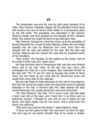 VI
The dressmaker was sent for, and the satin gown divested of its
collar. Miss Tremont ruthlessly clipped off the beautiful French bows
and sewed a tiny one of narrow white ribbon in a conspicuous place
on the left chest. The grenadine was decorated in like manner.
Patience wailed, and then laughed as she thought of Mrs. Gardiner
Peele. She wished she might be there to see that lady’s face.
Miss Tremont changed her mind four times as to the possibility of
leaving Mariaville for a week of sinful idleness, before she was finally
assisted into the train by Patience’s firm hand. Even then she
abruptly left her seat and started for the door. But the train was
moving. Patience saw her resume her seat with an impatient twitch
of her shoulders.
“Poor auntie,” she thought, as she walked up the street; “but on
the whole I think I pity Mrs. Peele more.”
Her bag had been sent to Temperance Hall, and she went directly
there, and to her own room. As the day was very warm, she
exchanged her frock for a print wrapper, then extended herself on
the bed with “’93.” It was her duty to assuage the wrath of Maria
Twist, but she made up her mind that for twenty-four hours she
would shirk every duty on her calendar.
But she had failed to make allowance for the net of circumstance.
She had not turned ten pages when she heard the sound of agitated
footsteps in the hall. A moment later Mrs. Blair opened the door
unceremoniously. Her usually placid face was much perturbed.
“Oh, Miss Patience,” she said, “I’m in such a way. Late last night
a poor man fell at the door, and I took him in as there was no
policeman around. I thought he was only ill, but it seems he was
drunk. He’s been awake now for two hours, and is awful bad—not
drunk, but suffering.”
“Why don’t you send for the doctor?” asked Patience, lazily.
“I have, but he’s gone to New York and won’t be back till night.
The man says he can doctor himself—that all he wants is whisky;
 