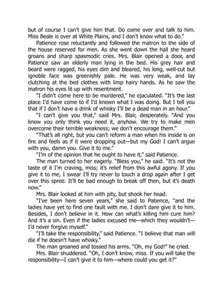 but of course I can’t give him that. Do come over and talk to him.
Miss Beale is over at White Plains, and I don’t know what to do.”
Patience rose reluctantly and followed the matron to the side of
the house reserved for men. As she went down the hall she heard
groans and sharp spasmodic cries. Mrs. Blair opened a door, and
Patience saw an elderly man lying in the bed. His grey hair and
beard were ragged, his eyes dim and bleared, his long, well-cut but
ignoble face was greenishly pale. He was very weak, and lay
clutching at the bed clothes with limp hairy hands. As he saw the
matron his eyes lit up with resentment.
“I didn’t come here to be murdered,” he ejaculated. “It’s the last
place I’d have come to if I’d known what I was doing. But I tell you
that if I don’t have a drink of whisky I’ll be a dead man in an hour.”
“I can’t give you that,” said Mrs. Blair, desperately. “And you
know you only think you need it, anyhow. We try to make men
overcome their terrible weakness; we don’t encourage them.”
“That’s all right, but you can’t reform a man when his inside is on
fire and feels as if it were dropping out—but my God! I can’t argue
with you, damn you. Give it to me.”
“I’m of the opinion that he ought to have it,” said Patience.
The man turned to her eagerly. “Bless you,” he said. “It’s not the
taste of it I’m craving, miss; it’s relief from this awful agony. If you
give it to me, I swear I’ll try never to touch a drop again after I get
over this spree. It’ll be bad enough to break off then, but it’s death
now.”
Mrs. Blair looked at him with pity, but shook her head.
“I’ve been here seven years,” she said to Patience, “and the
ladies have yet to find one fault with me. I don’t dare give it to him.
Besides, I don’t believe in it. How can what’s killing him cure him?
And it’s a sin. Even if the ladies excused me—which they wouldn’t—
I’d never forgive myself.”
“I’ll take the responsibility,” said Patience. “I believe that man will
die if he doesn’t have whisky.”
The man groaned and tossed his arms. “Oh, my God!” he cried.
Mrs. Blair shuddered. “Oh, I don’t know, miss. If you will take the
responsibility—I can’t give it to him—where could you get it?”
 