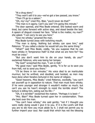 “At a drug store.”
“They won’t sell it to you—we’ve got a law passed, you know.”
“Then I’ll go to a saloon.”
“Oh, my! my!” cried Mrs. Blair, “you’d never do that?”
“The man is in agony. Can’t you see? I’m going this minute.”
The door opened, and Miss Beale entered. She looked warm and
tired, but came forward with active step, and stood beside the bed.
A spasm of disgust crossed her face. “What is the matter, my man?”
she asked. “I am sorry to see you here.”
“Give me whisky,” groaned the man.
Miss Beale turned away with twitching mouth.
“The man is dying. Nothing but whisky can save him,” said
Patience. “If you called a doctor he would tell you the same thing.”
“What?” said Miss Beale, coldly, “do you suppose that he can
have whisky in Temperance Hall? Is that what we are here for? You
must be crazy.”
“But you don’t want him to die on your hands, do you?”
exclaimed Patience, who was losing her temper.
“My God!” screeched the man, “I am in Hell.”
“My good man,” said Miss Beale, gently, “it is for us to save you
from Hell, not to send you there.”
“I’ll be there in ten minutes.” His voice died to an inarticulate
murmur; but he writhed, and doubled, and twisted, as men may
have done when fanatics tortured in the name of religion.
“Good heavens, Miss Beale,” cried Patience, excitedly, “you can’t
set yourself up in opposition to nature. That man must have whisky.
If he were younger and stronger it wouldn’t matter so much; but
can’t you see he hasn’t strength to resist the terrible strain? The
torture is killing him, eating out his life—”
“Oh, it is terrible!” exclaimed the matron. “Perhaps it is best—”
“Mrs. Blair!” Miss Beale turned upon her in consternation. Then
she bent over the man.
“You can’t have whisky,” she said gently; “not if I thought you
were really dying would I give it to you. If it is the Lord’s will that
you are to die here you must abide by it. I shall not permit you to
further imperil your soul. Nor could that which has not the blessing
 