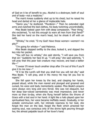 of God on it be of benefit to you. Alcohol is a destroyer, both of soul
and of body—not a medicine.”
The man’s knees suddenly shot up to his chest; but he raised his
head and darted at her a glance of implacable hate.
“Damn you,” he stuttered. “Murderer—” Then he extended rigid
arms and clutched the bed clothes, his body twitching uncontrollably.
Miss Beale looked upon him with deep compassion. “Poor thing,”
she exclaimed, “is not this enough to warn all men from that fiend?”
She laid her hand on the man’s head, but he shook it off with an
oath.
“Whisky,” he cried. “O my God! Have these women—women!—no
pity?”
“I’m going for whisky—” said Patience.
Miss Beale stepped swiftly to the door, locked it, and slipped the
key into her pocket.
“You will buy no whisky,” she said sternly. “I will save you from
that sin.” Suddenly her face lit up. “I will pray,” she said solemnly, “I
will pray that this poor lost creature may recover, and lead a better
life—”
“I swear I’ll never touch another drop after I’m out of this if you’ll
give it to me now—”
“If it be the Lord’s will that you shall live you will not die,” said
Miss Beale. “I will pray, and in His mercy He may let you live to
repent.”
She fell upon her knees by the bed, and clasping her hands,
prayed aloud; while the man reared and plunged and groaned and
cursed, his voice and body momentarily weaker. Miss Beale’s prayers
were always very long and very fervid. She was not eloquent, but
her deep tear-voiced earnestness was most impressive; and never
more so than to-day, when she flung herself before the throne of
Grace with a lost soul in her hand. A light like a halo played upon her
spiritualised face, her voice became ineffably sweet. Gradually, in her
ecstatic communion with, her intimate nearness to her God, she
forgot the man on the bed, forgot the flesh which prisoned her
soaring soul, was conscious only of the divine light pouring through
her, the almost palpable touch of her lover’s hand.
 