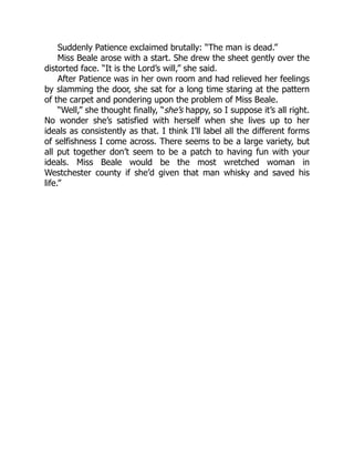 Suddenly Patience exclaimed brutally: “The man is dead.”
Miss Beale arose with a start. She drew the sheet gently over the
distorted face. “It is the Lord’s will,” she said.
After Patience was in her own room and had relieved her feelings
by slamming the door, she sat for a long time staring at the pattern
of the carpet and pondering upon the problem of Miss Beale.
“Well,” she thought finally, “she’s happy, so I suppose it’s all right.
No wonder she’s satisfied with herself when she lives up to her
ideals as consistently as that. I think I’ll label all the different forms
of selfishness I come across. There seems to be a large variety, but
all put together don’t seem to be a patch to having fun with your
ideals. Miss Beale would be the most wretched woman in
Westchester county if she’d given that man whisky and saved his
life.”
 
