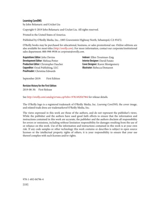 978-1-492-04796-4
[LSI]
Learning CoreDNS
by John Belamaric and Cricket Liu
Copyright © 2019 John Belamaric and Cricket Liu. All rights reserved.
Printed in the United States of America.
Published by O’Reilly Media, Inc., 1005 Gravenstein Highway North, Sebastopol, CA 95472.
O’Reilly books may be purchased for educational, business, or sales promotional use. Online editions are
also available for most titles (http://oreilly.com). For more information, contact our corporate/institutional
sales department: 800-998-9938 or corporate@oreilly.com.
Acquisitions Editor: John Devins
Development Editor: Melissa Potter
Production Editor: Christopher Faucher
Copyeditor: Octal Publishing, LLC
Proofreader: Christina Edwards
Indexer: Ellen Troutman-Zaig
Interior Designer: David Futato
Cover Designer: Karen Montgomery
Illustrator: Rebecca Demarest
September 2019: First Edition
Revision History for the First Edition
2019-08-30: First Release
See http://oreilly.com/catalog/errata.csp?isbn=9781492047964 for release details.
The O’Reilly logo is a registered trademark of O’Reilly Media, Inc. Learning CoreDNS, the cover image,
and related trade dress are trademarksvof O’Reilly Media, Inc.
The views expressed in this work are those of the authors, and do not represent the publisher’s views.
While the publisher and the authors have used good faith efforts to ensure that the information and
instructions contained in this work are accurate, the publisher and the authors disclaim all responsibility
for errors or omissions, including without limitation responsibility for damages resulting from the use of
or reliance on this work. Use of the information and instructions contained in this work is at your own
risk. If any code samples or other technology this work contains or describes is subject to open source
licenses or the intellectual property rights of others, it is your responsibility to ensure that your use
thereof complies with such licenses and/or rights.
 
